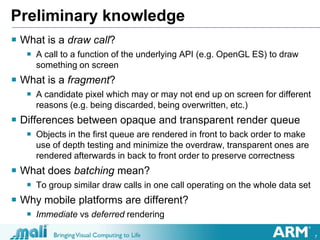 7
Preliminary knowledge
 What is a draw call?
 A call to a function of the underlying API (e.g. OpenGL ES) to draw
something on screen
 What is a fragment?
 A candidate pixel which may or may not end up on screen for different
reasons (e.g. being discarded, being overwritten, etc.)
 Differences between opaque and transparent render queue
 Objects in the first queue are rendered in front to back order to make
use of depth testing and minimize the overdraw, transparent ones are
rendered afterwards in back to front order to preserve correctness
 What does batching mean?
 To group similar draw calls in one call operating on the whole data set
 Why mobile platforms are different?
 Immediate vs deferred rendering
 