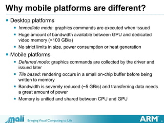 8
Why mobile platforms are different?
 Desktop platforms
 Immediate mode: graphics commands are executed when issued
 Huge amount of bandwidth available between GPU and dedicated
video memory (>100 GB/s)
 No strict limits in size, power consumption or heat generation
 Mobile platforms
 Deferred mode: graphics commands are collected by the driver and
issued later
 Tile based: rendering occurs in a small on-chip buffer before being
written to memory
 Bandwidth is severely reduced (~5 GB/s) and transferring data needs
a great amount of power
 Memory is unified and shared between CPU and GPU
 