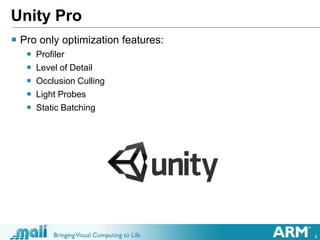 9
Unity Pro
 Pro only optimization features:
 Profiler
 Level of Detail
 Occlusion Culling
 Light Probes
 Static Bat...