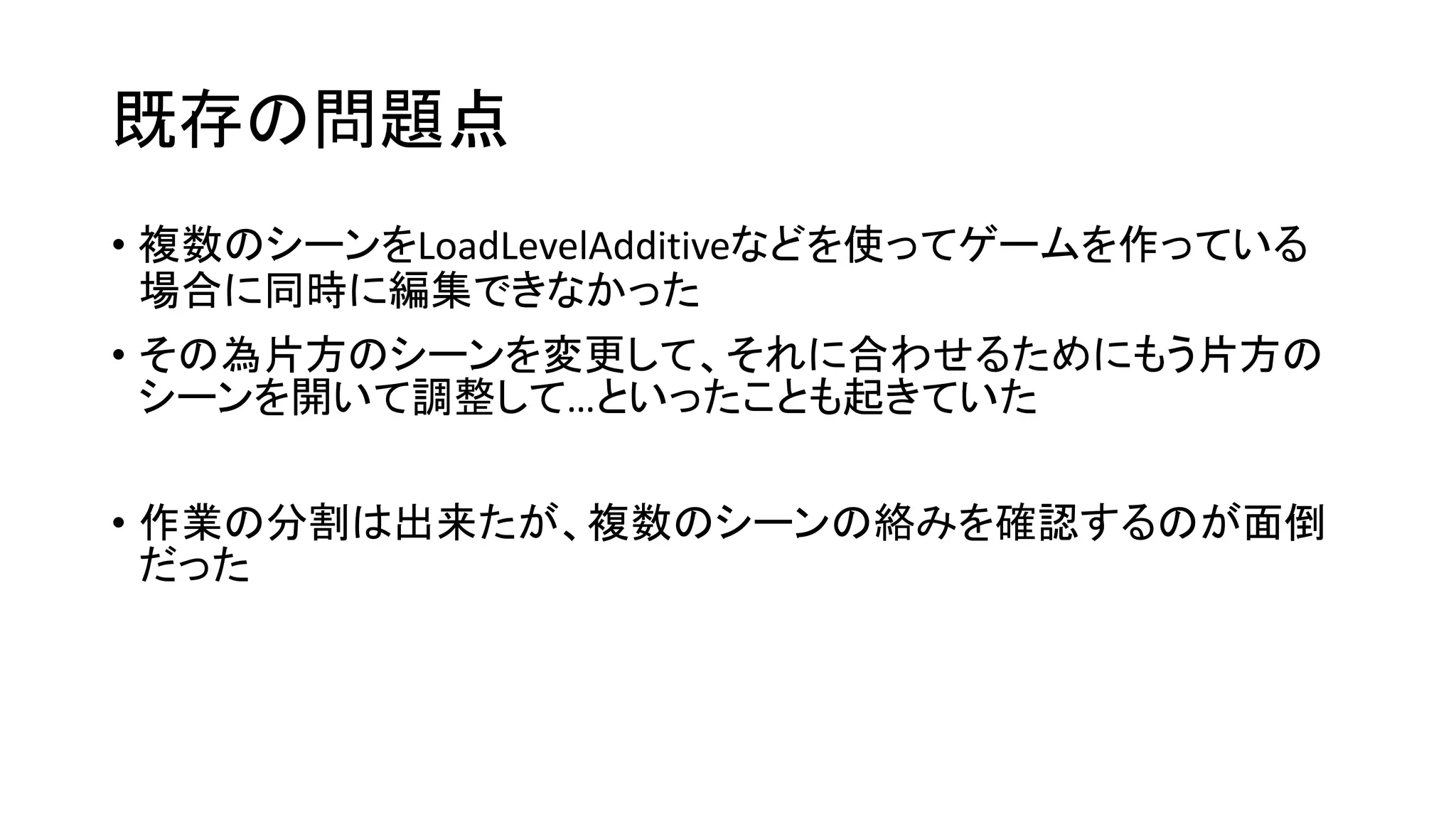 既存の問題点
• 複数のシーンをLoadLevelAdditiveなどを使ってゲームを作っている
場合に同時に編集できなかった
• その為片方のシーンを変更して、それに合わせるためにもう片方の
シーンを開いて調整して…といったことも起きていた
• 作業の分割は出来たが、複数のシーンの絡みを確認するのが面倒
だった
 