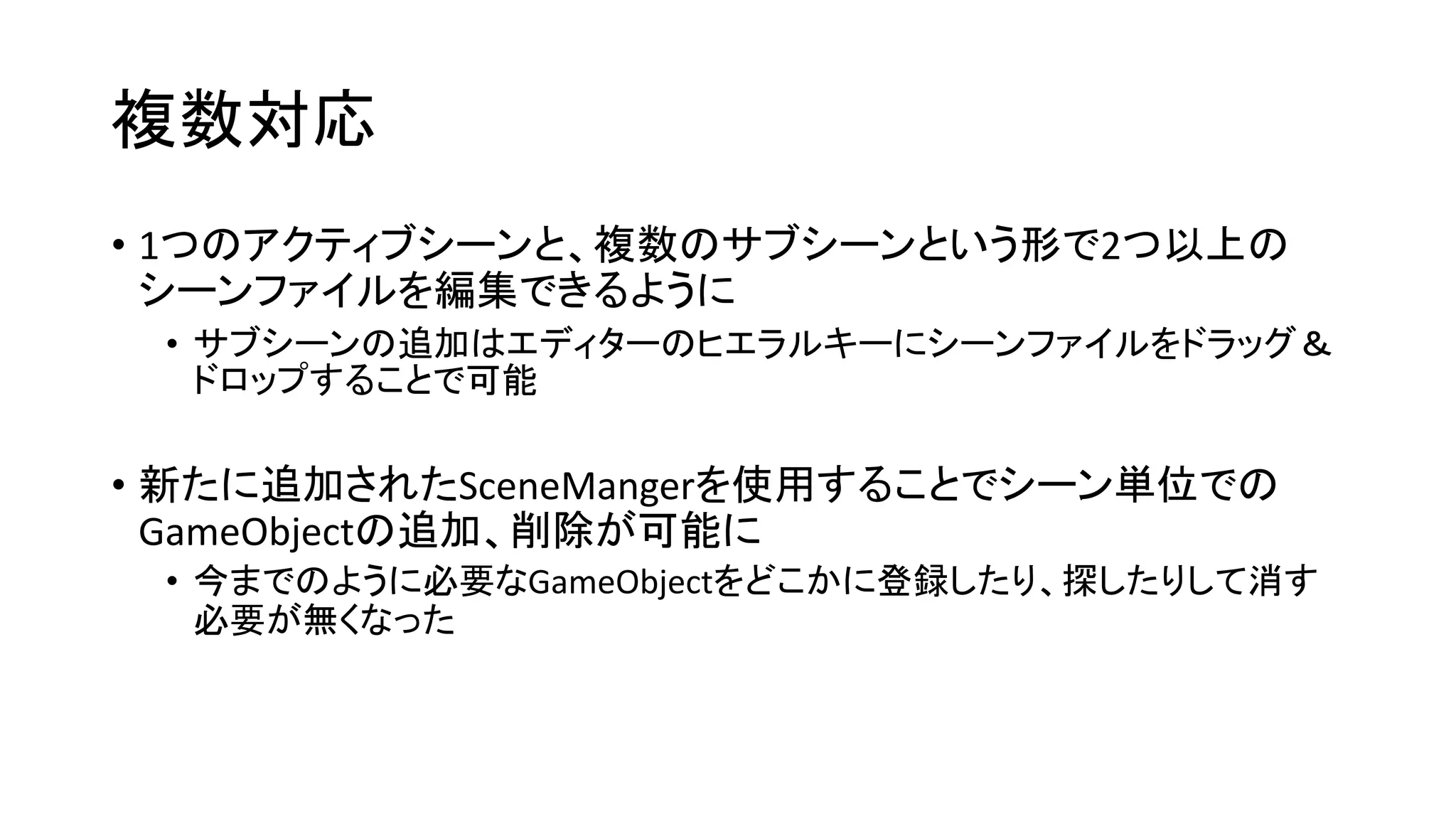 複数対応
• 1つのアクティブシーンと、複数のサブシーンという形で2つ以上の
シーンファイルを編集できるように
• サブシーンの追加はエディターのヒエラルキーにシーンファイルをドラッグ＆
ドロップすることで可能
• 新たに追加されたSceneMangerを使用することでシーン単位での
GameObjectの追加、削除が可能に
• 今までのように必要なGameObjectをどこかに登録したり、探したりして消す
必要が無くなった
 