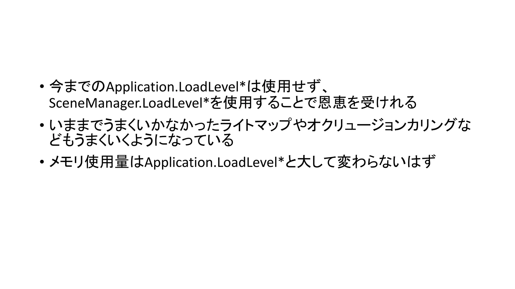 • 今までのApplication.LoadLevel*は使用せず、
SceneManager.LoadLevel*を使用することで恩恵を受けれる
• いままでうまくいかなかったライトマップやオクリュージョンカリングな
どもうまくいくようになっている
• メモリ使用量はApplication.LoadLevel*と大して変わらないはず
 