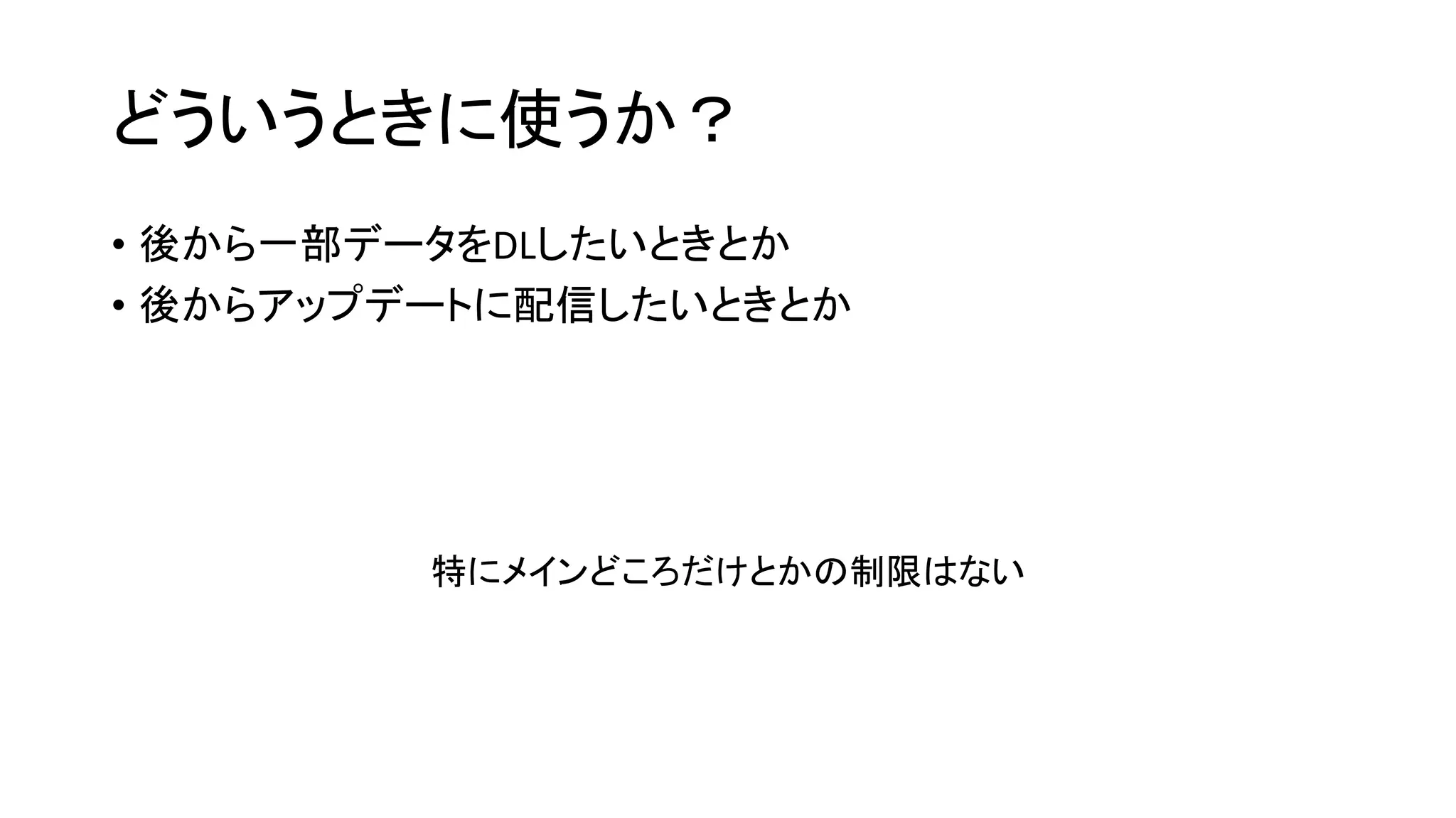 どういうときに使うか？
• 後から一部データをDLしたいときとか
• 後からアップデートに配信したいときとか
特にメインどころだけとかの制限はない
 