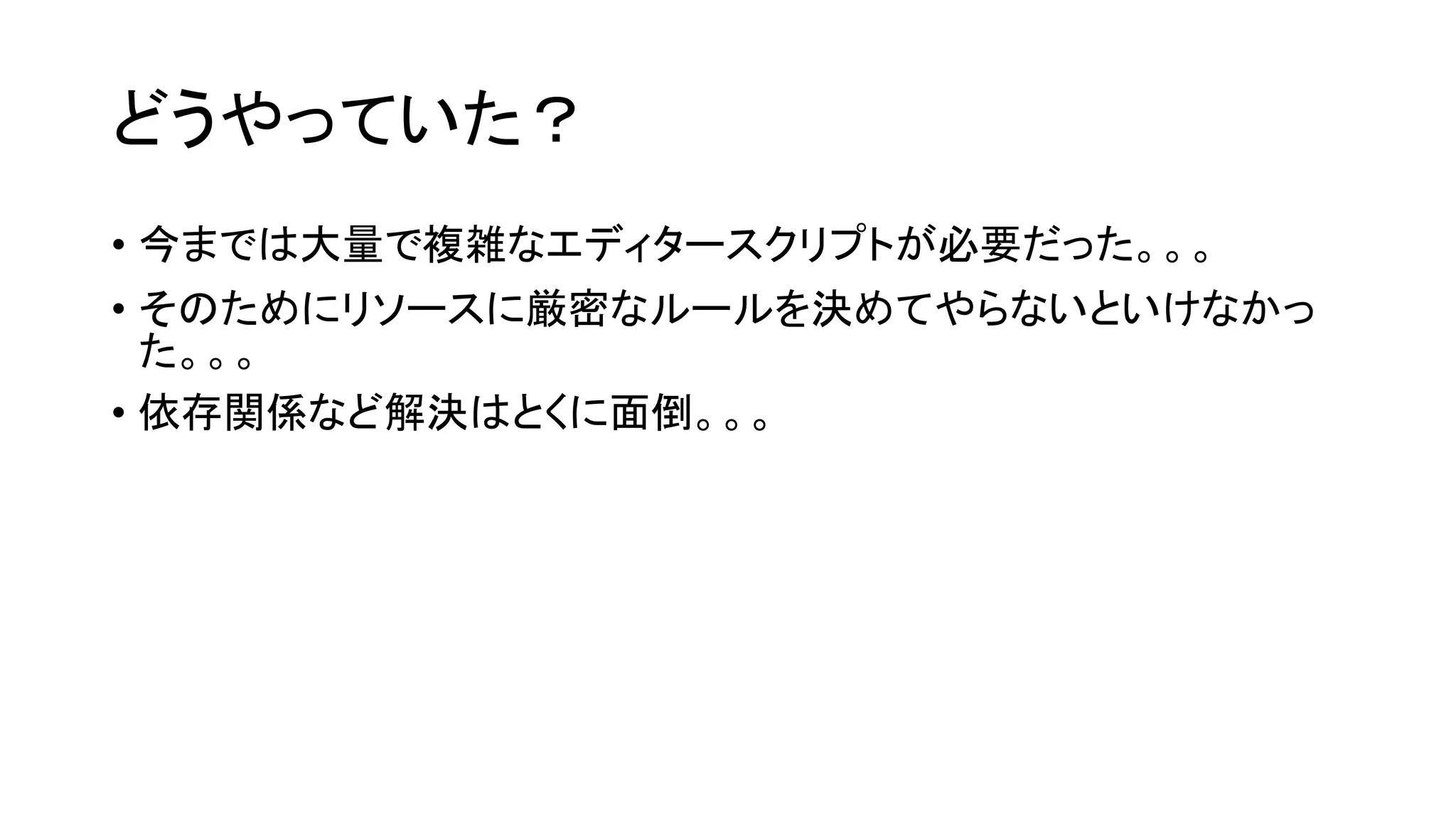 どうやっていた？
• 今までは大量で複雑なエディタースクリプトが必要だった。。。
• そのためにリソースに厳密なルールを決めてやらないといけなかっ
た。。。
• 依存関係など解決はとくに面倒。。。
 