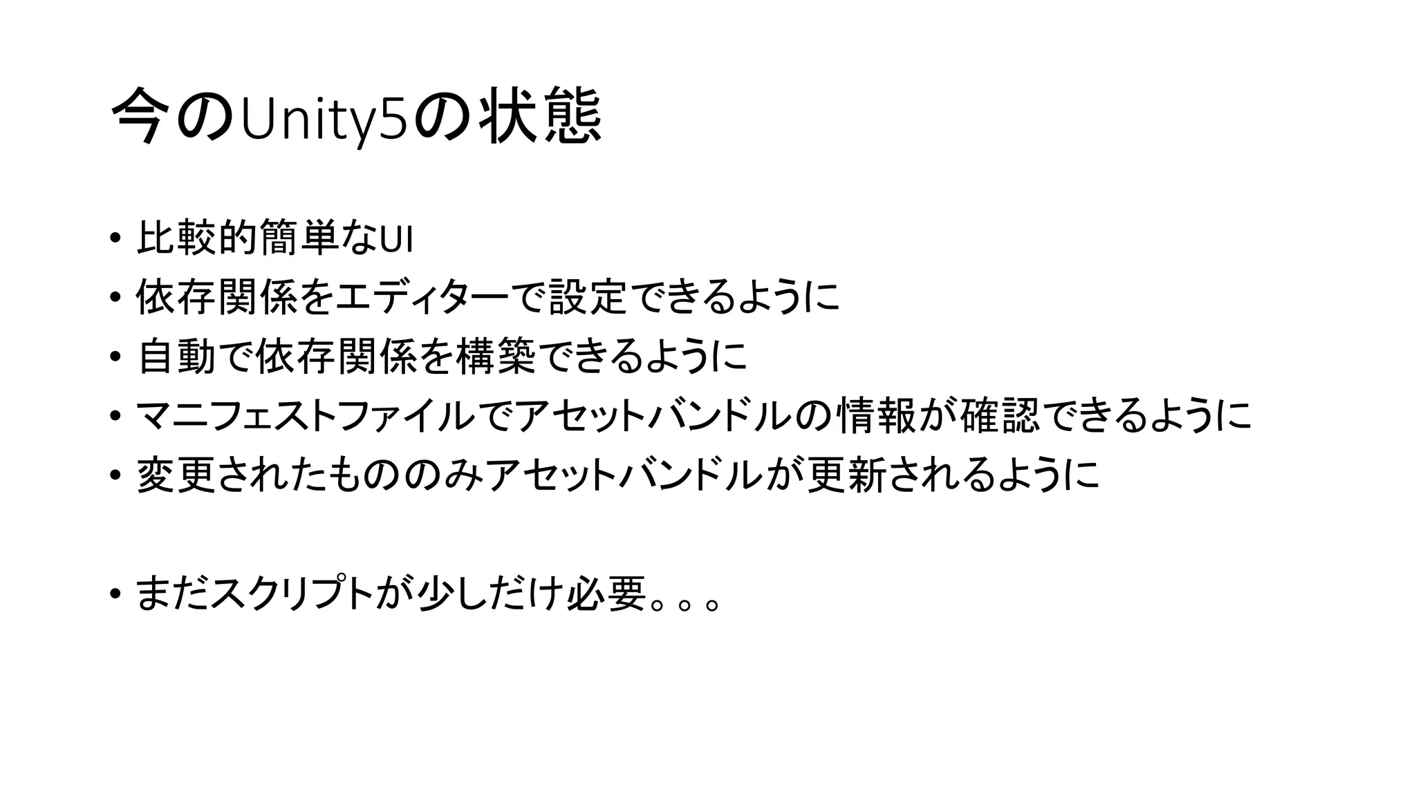 今のUnity5の状態
• 比較的簡単なUI
• 依存関係をエディターで設定できるように
• 自動で依存関係を構築できるように
• マニフェストファイルでアセットバンドルの情報が確認できるように
• 変更されたもののみアセットバンドルが更新されるように
• まだスクリプトが少しだけ必要。。。
 