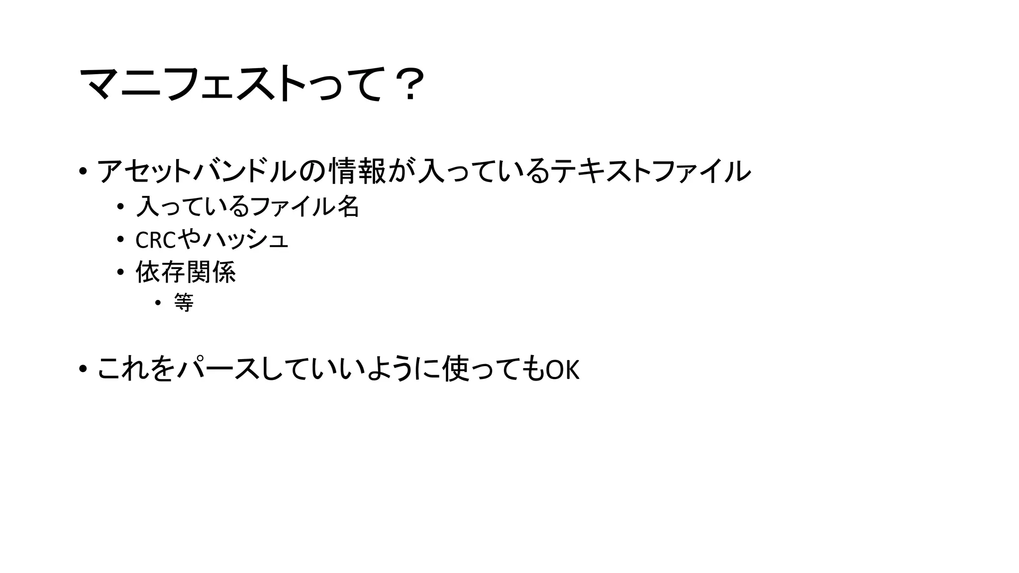 マニフェストって？
• アセットバンドルの情報が入っているテキストファイル
• 入っているファイル名
• CRCやハッシュ
• 依存関係
• 等
• これをパースしていいように使ってもOK
 