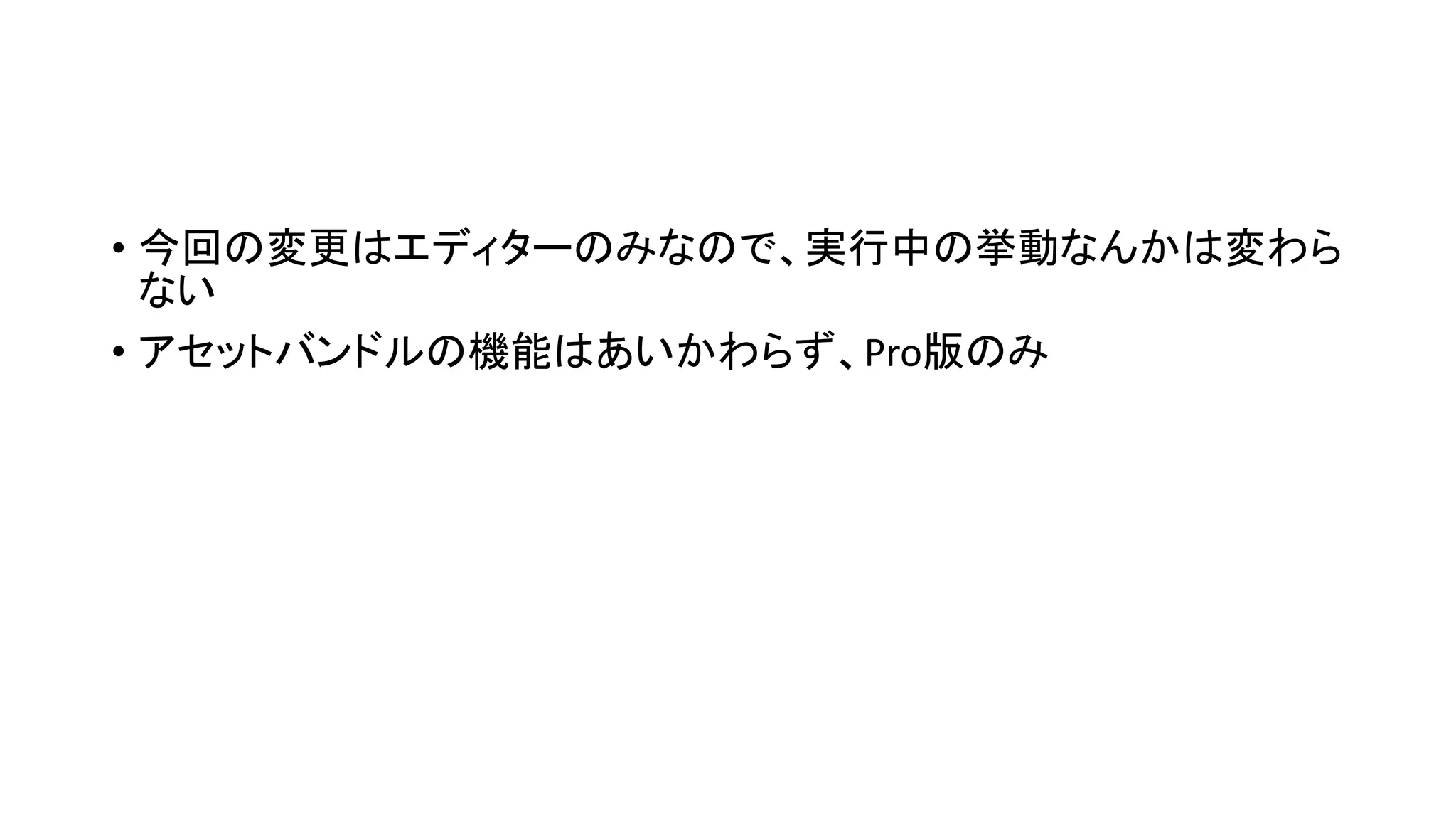 • 今回の変更はエディターのみなので、実行中の挙動なんかは変わら
ない
• アセットバンドルの機能はあいかわらず、Pro版のみ
 