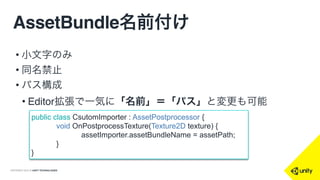 COPYRIGHT 2015 @ UNITY TECHNOLOGIES
AssetBundle名前付け
• 小文字のみ
• 同名禁止
• パス構成
• Editor拡張で一気に「名前」＝「パス」と変更も可能
public class CsutomImporter : AssetPostprocessor {
void OnPostprocessTexture(Texture2D texture) {
assetImporter.assetBundleName = assetPath;
}
}
 