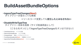 COPYRIGHT 2015 @ UNITY TECHNOLOGIES
BuildAssetBundleOptions
• IngoreTypeTreeChanges(New!)  
タイプツリーが変わっても無視
＝ソースコード変更しても変化したとみなされない
• DisableWriteTypeTree
タイプツリー自体を削除（サイズ削減用途として）
（こちらをオンにしてIngoreTypeTreeChangesをオンはできない）
• CollectDependencies →いつでもON
• DeterministicAssetBundle  →いつでもON
• CompleteAssets →廃止。いつでもコンプリート
• ForceRebuildAssetBundle(New!) →強制的にリビルド
• AppendHashToAssetBundleName(New!)  →ハッシュを追加
 