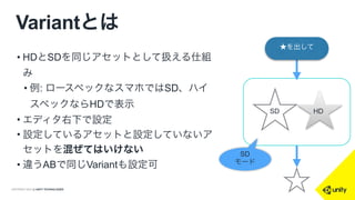 COPYRIGHT 2014 @ UNITY TECHNOLOGIES
Variantとは
• HDとSDを同じアセットとして扱える仕組
み
• 例: ロースペックなスマホではSD、ハイ
スペックならHDで表示
• エディタ右下で設定
• 設定しているアセットと設定していないア
セットを混ぜてはいけない
• 違うABで同じVariantも設定可
SD HD
★を出して
SD
モード
 