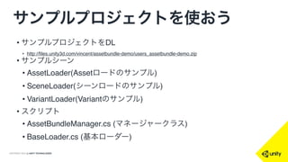 COPYRIGHT 2014 @ UNITY TECHNOLOGIES
サンプルプロジェクトを使おう
• サンプルプロジェクトをDL
• http://files.unity3d.com/vincent/assetbundle-demo/users_assetbundle-demo.zip
• サンプルシーン
• AssetLoader(Assetロードのサンプル)
• SceneLoader(シーンロードのサンプル)
• VariantLoader(Variantのサンプル)
• スクリプト
• AssetBundleManager.cs (マネージャークラス)
• BaseLoader.cs (基本ローダー)
 