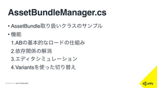 COPYRIGHT 2015 @ UNITY TECHNOLOGIES
AssetBundleManager.cs
• AssetBundle取り扱いクラスのサンプル
• 機能
1.ABの基本的なロードの仕組み
2.依存関係の解消
3.エディタシミュレーション
4.Variantsを使った切り替え
 