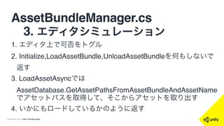COPYRIGHT 2015 @ UNITY TECHNOLOGIES
AssetBundleManager.cs
 3. エディタシミュレーション
1. エディタ上で可否をトグル
2. Initialize,LoadAssetBundle,UnloadAssetBundleを何もしないで
返す
3. LoadAssetAsyncでは
AssetDatabase.GetAssetPathsFromAssetBundleAndAssetName
でアセットパスを取得して、そこからアセットを取り出す
4. いかにもロードしているかのように返す
 