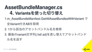 COPYRIGHT 2015 @ UNITY TECHNOLOGIES
AssetBundleManager.cs
 4. Variantsを使った切り替え
1.m_AssetBundleManifest.GetAllAssetBundlesWithVariant で
全Variant付きABを取得
2. 1から該当のアセットバンドル名を検索
3. 最後のvariant文字列(.hd/.sd)を差し替えてアセットバンド
ル名を返す
 