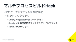 COPYRIGHT 2015 @ UNITY TECHNOLOGIES
Projectの
コピー4
Projectの
コピー3
Project
マルチプロセスビルドHack
• 何個もビルドプロセスを走ら
せて、並行でビルド
• 複数のプロジェクトを用意
• プロセスごとに別のプロジェ
クトを使う
• 最終成果物(AssetBundle)だ
けを集積
Projectの
コピー2
Projectの
コピー1
全AssetBundle
AB1
AB2
AB3
AB4
 