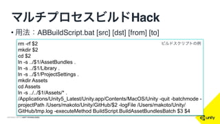 COPYRIGHT 2015 @ UNITY TECHNOLOGIES
マルチプロセスビルドHack
• Unityはバッチモードを使う
• Unity -quit -batchmode -projectPath [path]
-executeMethod BuildScript.BuildAssetBundlesBatch
• ビルドするAssetBundleは分担を分ける
• 例：100個あるABのうち、1~25はプロセス1、26∼50
はプロセス2…
 