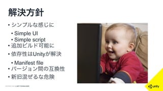 COPYRIGHT 2014 @ UNITY TECHNOLOGIES
解決方針
• シンプルな感じに
• Simple UI
• Simple script 
• 追加ビルド可能に
• 依存性はUnityが解決
• Manifest file
• バージョン間の互換性
• 新旧混ぜるな危険
 