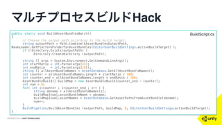 COPYRIGHT 2015 @ UNITY TECHNOLOGIES
マルチプロセスビルドHack
rm -rf $2
mkdir $2
cd $2
ln -s ../$1/AssetBundles .
ln -s ../$1/Library .
ln -s ../$1/ProjectSettings .
mkdir Assets
cd Assets
ln -s ../../$1/Assets/* .
/Applications/Unity5_Latest/Unity.app/Contents/MacOS/Unity -quit -batchmode -
projectPath /Users/makoto/Unity/GitHub/$2 -logFile /Users/makoto/Unity/
GitHub/tmp.log -executeMethod BuildScript.BuildAssetBundlesBatch $3 $4
• 用法：ABBuildScript.bat [src] [dst] [from] [to]
ビルドスクリプトの例
 