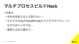 COPYRIGHT 2015 @ UNITY TECHNOLOGIES
マルチプロセスビルドHack
• 結果！
• x1 16:16
• x2 8:12
• x4 5:03
• x5 4:43
• x8 3:26
(MacBookPro Retinaコア4)
•ほぼ比例して時間短縮できる
 