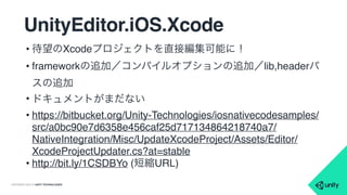 COPYRIGHT 2015 @ UNITY TECHNOLOGIES
ビルドの変更点
• IL2CPP
• 64bit対応のため
• ビルドサイズ問題は？
→まさに今、対応中
• Use IL2CPP precompiled header
• Xcodeビルド時間短縮(例: 63sec→54sec)
• Prebake Collision Meshes
• 事前にMeshColliderの計算をしておく
• サイズが若干大きくなるトレードオフ
 