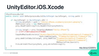 COPYRIGHT 2015 @ UNITY TECHNOLOGIES
UnityEditor.iOS.Xcode
• 待望のXcodeプロジェクトを直接編集可能に！
• frameworkの追加／コンパイルオプションの追加／lib,headerパ
スの追加
• ドキュメントがまだない
• https://bitbucket.org/Unity-Technologies/iosnativecodesamples/
src/a0bc90e7d6358e456caf25d717134864218740a7/
NativeIntegration/Misc/UpdateXcodeProject/Assets/Editor/
XcodeProjectUpdater.cs?at=stable
• http://bit.ly/1CSDBYo (短縮URL)
 