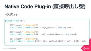 COPYRIGHT 2015 @ UNITY TECHNOLOGIES
Native Code Plug-in (復習)
[DllImport("__Internal")]
private static extern void callNativeFunc();
void callNativeFunc()
{
[[TheNativeClass instance] theFunc];
}
@implementation TheNativeClass
static TheNativeClass *instance_ = nil;
+ (TheNativeClass *)instance{
if (!instance_) {
instance_ = [TheNativeClass new];
}
return instance_;
}
- (void)theFunc { NSLog(@“call func”); }
@end
Unityからネイティブ
の関数を呼び出し
CからObjCを
呼び出し
ObjCを呼び出し
 