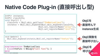 COPYRIGHT 2015 @ UNITY TECHNOLOGIES
Native Code Plug-in (直接呼出し型)
• ObjC.cs
public class ObjC
{
[DllImport("__Internal")]
public static extern IntPtr objc_getClass (string name);
[DllImport("__Internal")]
public static extern IntPtr sel_registerName (string name);
[DllImport("__Internal")]
public static extern IntPtr objc_msgSend (IntPtr self, IntPtr op);
}
 