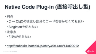 COPYRIGHT 2015 @ UNITY TECHNOLOGIES
Native Code Plug-in (直接呼出し型)
IntPtr instance;
IntPtr classInfo;
void Start() {
classInfo = ObjC.objc_getClass("TheNativeClass");
instance = ObjC.objc_msgSend(ObjC.objc_msgSend(classInfo,
ObjC.sel_registerName(“alloc")),
ObjC.sel_registerName("init"));
}
ObjCを
呼び出し
@implementation TheNativeClass
- (void)theFunc { NSLog(@“call func”); }
@end
void Update() {
ObjC.objc_msgSend(instance,ObjC.sel_registerName(“theFunc"));
}
ObjCを
直接呼んで
instance生成
ObjC関数を
直接呼び出し
 