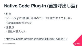 COPYRIGHT 2015 @ UNITY TECHNOLOGIES
Native Code Plug-in (直接呼出し型)
• 利点
• C → ObjCの橋渡し部分のコードを書かなくても良い
• Singletonを使わない
• 注意点
• 引数が使えない
• http://tsubakit1.hateblo.jp/entry/2014/08/14/022012
 