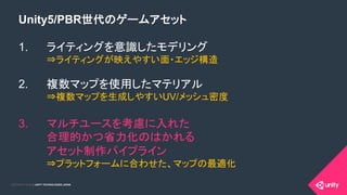 COPYRIGHT 2015 @ UNITY TECHNOLOGIES JAPANCOPYRIGHT 2014 @ UNITY TECHNOLOGIES JAPAN
Unity5/PBR世代のゲームアセット
1.  ライティングを意識したモデリング
⇒ライティングが映えやすい面・エッジ構造
2.  複数マップを使用したマテリアル
⇒複数マップを生成しやすいUV/メッシュ密度
3.  マルチユースを考慮に入れた
合理的かつ省力化のはかれる
アセット制作パイプライン
⇒プラットフォームに合わせた、マップの最適化
 
