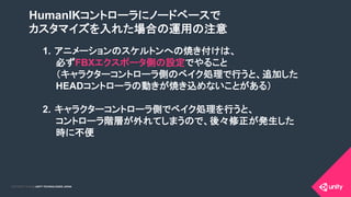 COPYRIGHT 2015 @ UNITY TECHNOLOGIES JAPANCOPYRIGHT 2014 @ UNITY TECHNOLOGIES JAPAN
HumanIKコントローラにノードベースで
カスタマイズを入れた場合の運用の注意
1.  アニメーションのスケルトンへの焼き付けは、
必ずFBXエクスポータ側の設定でやること
（キャラクターコントローラ側のベイク処理で行うと、追加した
HEADコントローラの動きが焼き込めないことがある）
2.  キャラクターコントローラ側でベイク処理を行うと、
コントローラ階層が外れてしまうので、後々修正が発生した
時に不便	
 