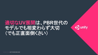 COPYRIGHT 2015 @ UNITY TECHNOLOGIES JAPANCOPYRIGHT 2014 @ UNITY TECHNOLOGIES JAPAN
適切なUV展開は、PBR世代の
モデルでも相変わらず大切
（でも正直面倒くさい）	
 