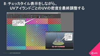 COPYRIGHT 2015 @ UNITY TECHNOLOGIES JAPANCOPYRIGHT 2014 @ UNITY TECHNOLOGIES JAPAN
8：チェッカタイル表示をしながら、
　 UVアイランドごとのUVの密度を最終調整する	
 
