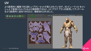 COPYRIGHT 2015 @ UNITY TECHNOLOGIES JAPANCOPYRIGHT 2014 @ UNITY TECHNOLOGIES JAPAN
UV
より直感的に編集できる新しいブラシ セットが導入されています。3D ビューで UV をメッ
シュ上で直接スカルプトおよび微調整するなど、UV グラブ ブラシを使用してディテール
をより直感的に追加できるなど、機能強化されました。
 