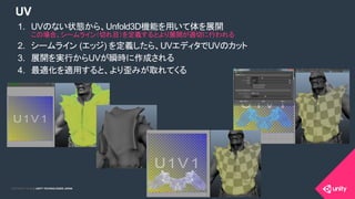 COPYRIGHT 2015 @ UNITY TECHNOLOGIES JAPANCOPYRIGHT 2014 @ UNITY TECHNOLOGIES JAPAN
UV
1.  UVのない状態から、Unfold3D機能を用いて体を展開
この場合、シームライン（切れ目）を定義するとより展開が適切に行われる
2.  シームライン (エッジ) を定義したら、UVエディタでUVのカット
3.  展開を実行からUVが瞬時に作成される
4.  最適化を適用すると、より歪みが取れてくる
 