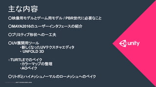 COPYRIGHT 2015 @ UNITY TECHNOLOGIES JAPANCOPYRIGHT 2014 @ UNITY TECHNOLOGIES JAPAN
○映像用モデルとゲーム用モデル / PBR世代に必要なこと 	
○MAYA2016のユーザーインタフェースの紹介
○プリミティブ形状への一工夫 	
○UV展開用ツール	
	
・新しくなったUVテクスチャエディタ
・ UNFOLD 3D
○TURTLEでのベイク	
	
・カラーマップの整理	
	
・AOベイク	
○リトポとハイメッシュノーマルのローメッシュへのベイク	
主な内容	
 