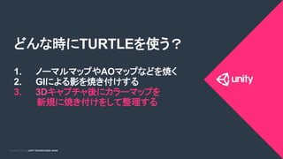 COPYRIGHT 2015 @ UNITY TECHNOLOGIES JAPANCOPYRIGHT 2014 @ UNITY TECHNOLOGIES JAPAN
どんな時にTURTLEを使う？
1.  ノーマルマップやAOマップなどを焼く
2.  GIによる影を焼き付けする
3.  3Dキャプチャ後にカラーマップを
新規に焼き付けをして整理する
 
