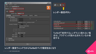 COPYRIGHT 2015 @ UNITY TECHNOLOGIES JAPANCOPYRIGHT 2014 @ UNITY TECHNOLOGIES JAPAN
レンダー設定ウィンドウからTurtleのベイク設定をおこなう
	
レンダー設定ボタン	
Turtleが「使用するレンダラ」に現れない場
合は、プラグインが読み込まれているか確
認する	
 