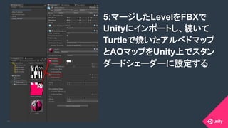 COPYRIGHT 2015 @ UNITY TECHNOLOGIES JAPANCOPYRIGHT 2014 @ UNITY TECHNOLOGIES JAPAN
5:マージしたLevelをFBXで
Unityにインポートし、続いて
Turtleで焼いたアルベドマップ
とAOマップをUnity上でスタン
ダードシェーダーに設定する	
 