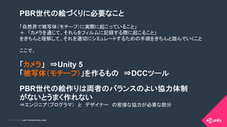 COPYRIGHT 2015 @ UNITY TECHNOLOGIES JAPANCOPYRIGHT 2014 @ UNITY TECHNOLOGIES JAPAN
PBR世代の絵づくりに必要なこと
「自然界で被写体（モチーフ）に実際に起こっていること」　
＋　「カメラを通じて、それらをフィルムに記録する際に起こること」
をきちんと理解して、それを適切にシミュレートするための手順をきちんと踏んでいくこと
ここで、
「カメラ」　⇒Unity 5
「被写体（モチーフ）」を作るもの　⇒DCCツール
PBR世代の絵作りは両者のバランスのよい協力体制
がないとうまく作れない
⇒エンジニア（プログラマ）　と　デザイナー　の密接な協力が必要な部分
	
 