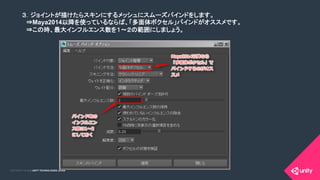 COPYRIGHT 2015 @ UNITY TECHNOLOGIES JAPANCOPYRIGHT 2014 @ UNITY TECHNOLOGIES JAPAN
３．ジョイントが描けたらスキンにするメッシュにスムーズバインドをします。	
　⇒Maya2014以降を使っているならば、「多面体ボクセル」バインドがオススメです。	
　⇒この時、最大インフルエンス数を１～２の範囲にしましょう。	
 