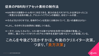COPYRIGHT 2015 @ UNITY TECHNOLOGIES JAPANCOPYRIGHT 2014 @ UNITY TECHNOLOGIES JAPAN
従来のPBR向けアセット素材の制作法
⇒AAA等の大規模タイトル向けに対応できる、実力のあるスタジオでしか出来なかったこと
　　○背景となる技術の難しさ、アセットパイプラインの複雑さ、自社ツールの壁…
⇒そのようなスタジオでは、各制作ラインは完全に分断されていて、互いの連絡は少ない
⇒しかし、その作り方は世界的に破綻しつつある。
⇒一方で、Unity 5 のように、コスト面では誰でもPBRを利用できる環境が登場した。
　　同時に、個人でもハイクオリティのアセット制作を支援する様々なツールが登場している。
これらを今後どう活かすかは、今後のクリエイター次第。
つまり、「貴方次第」
 