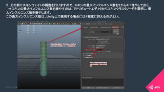 COPYRIGHT 2015 @ UNITY TECHNOLOGIES JAPANCOPYRIGHT 2014 @ UNITY TECHNOLOGIES JAPAN
５．その前にスキンウェイトの調整を行いますので、スキンの最大インフルエンス数を２から４に増やしておく。	
　⇒スキンの最大インフルエンス数を増やすのは、アトリビュートエディタからスキンクラスタノードを選択し、最
大インフルエンス数を増やします。	
この最大インフルエンス数は、Unity上で使用する場合には４程度に抑えるのがよい。	
 