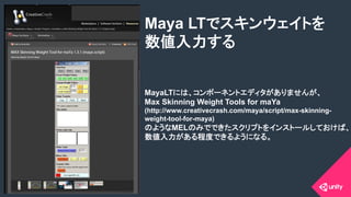 COPYRIGHT 2015 @ UNITY TECHNOLOGIES JAPANCOPYRIGHT 2014 @ UNITY TECHNOLOGIES JAPAN
MayaLTには、コンポーネントエディタがありませんが、
Max Skinning Weight Tools for maYa
(http://www.creativecrash.com/maya/script/max-skinning-
weight-tool-for-maya)
のようなMELのみでできたスクリプトをインストールしておけば、
数値入力がある程度できるようになる。
Maya LTでスキンウェイトを
数値入力する	
 