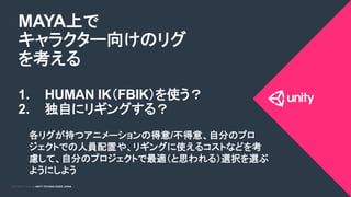COPYRIGHT 2015 @ UNITY TECHNOLOGIES JAPANCOPYRIGHT 2014 @ UNITY TECHNOLOGIES JAPAN
MAYA上で
キャラクター向けのリグ
を考える
1.  HUMAN IK（FBIK）を使う？
2.  独自にリギングする？
各リグが持つアニメーションの得意/不得意、自分のプロ
ジェクトでの人員配置や、リギングに使えるコストなどを考
慮して、自分のプロジェクトで最適（と思われる）選択を選ぶ
ようにしよう	
 