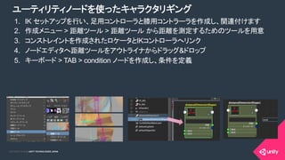 COPYRIGHT 2015 @ UNITY TECHNOLOGIES JAPANCOPYRIGHT 2014 @ UNITY TECHNOLOGIES JAPAN
1.  IK セットアップを行い、足用コントローラと膝用コントラーラを作成し、関連付けます
2.  作成メニュー > 距離ツール > 距離ツール から距離を測定するためのツールを用意
3.  コンストレイントを作成されたロケータとIKコントローラへリンク
4.  ノードエディタへ距離ツールをアウトライナからドラッグ&ドロップ
5.  キーボード > TAB > condition ノードを作成し、条件を定義
ユーティリティノードを使ったキャラクタリギング
 