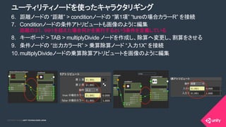 COPYRIGHT 2015 @ UNITY TECHNOLOGIES JAPANCOPYRIGHT 2014 @ UNITY TECHNOLOGIES JAPAN
6.  距離ノードの “距離” > conditionノードの “第1項” “tureの場合カラーR” を接続
7.  Conditionノードの条件アトリビュートも画像のように編集
距離の３１．９９１を超えた場合何かを実行するという条件を定義している
8.  キーボード > TAB > multiplyDivide ノードを作成し、除算へ変更し、割算をさせる
9.  条件ノードの “出力カラーR” > 乗算除算ノード “入力1X” を接続
10. multiplyDivideノードの乗算除算アトリビュートを画像のように編集
ユーティリティノードを使ったキャラクタリギング
 