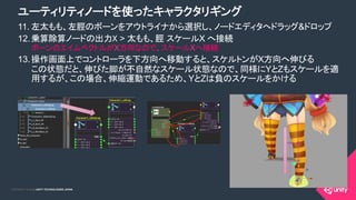 COPYRIGHT 2015 @ UNITY TECHNOLOGIES JAPANCOPYRIGHT 2014 @ UNITY TECHNOLOGIES JAPAN
11. 左太もも、左脛のボーンをアウトライナから選択し、ノードエディタへドラッグ&ドロップ
12. 乗算除算ノードの出力X > 太もも、脛 スケールX へ接続
ボーンのエイムベクトルがX方向なので、スケールXへ接続
13. 操作画面上でコントローラを下方向へ移動すると、スケルトンがX方向へ伸びる
この状態だと、伸びた脚が不自然なスケール状態なので、同様にYとZもスケールを適
用するが、この場合、伸縮運動であるため、YとZは負のスケールをかける
ユーティリティノードを使ったキャラクタリギング
 