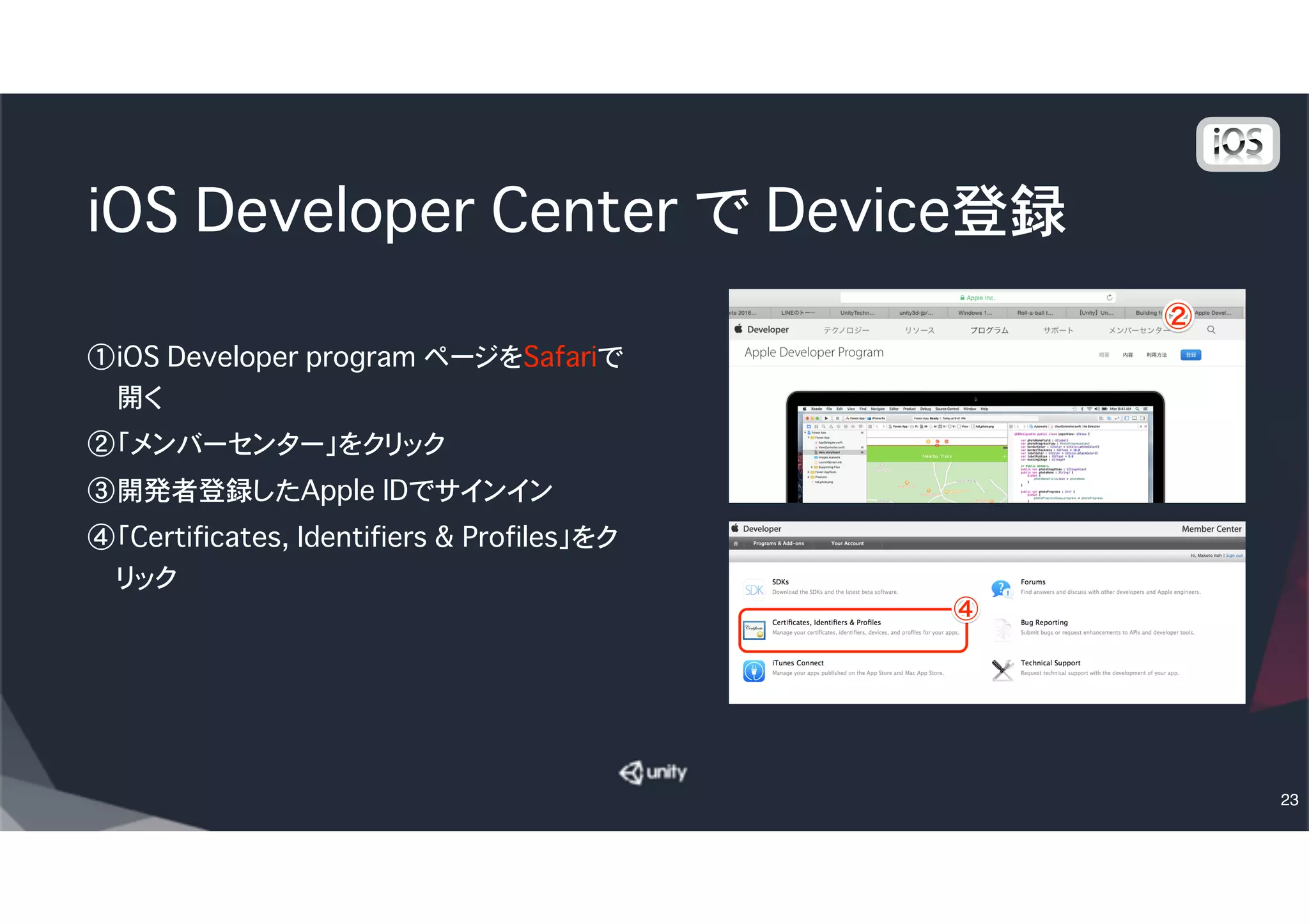 Provisioning Profileの生成
① Provisioning Profiles の All を選択
② ＋を選択
③ Distribution の Ad Hoc を選択して、一番下のContinueボタ
ンをクリック
④ Select App ID で先ほど作った App IDを選択して、Continue
⑤ Certificatesを選択して Continue
⑥ 出力先デバイスを選択して Continue
⑦ Profile Nameに適当な名前をつけて Continue�（例：
UnityChan Roll Ball Adhoc distribution）
⑧ Download ボタンを押して、ダウンロードする
23
 