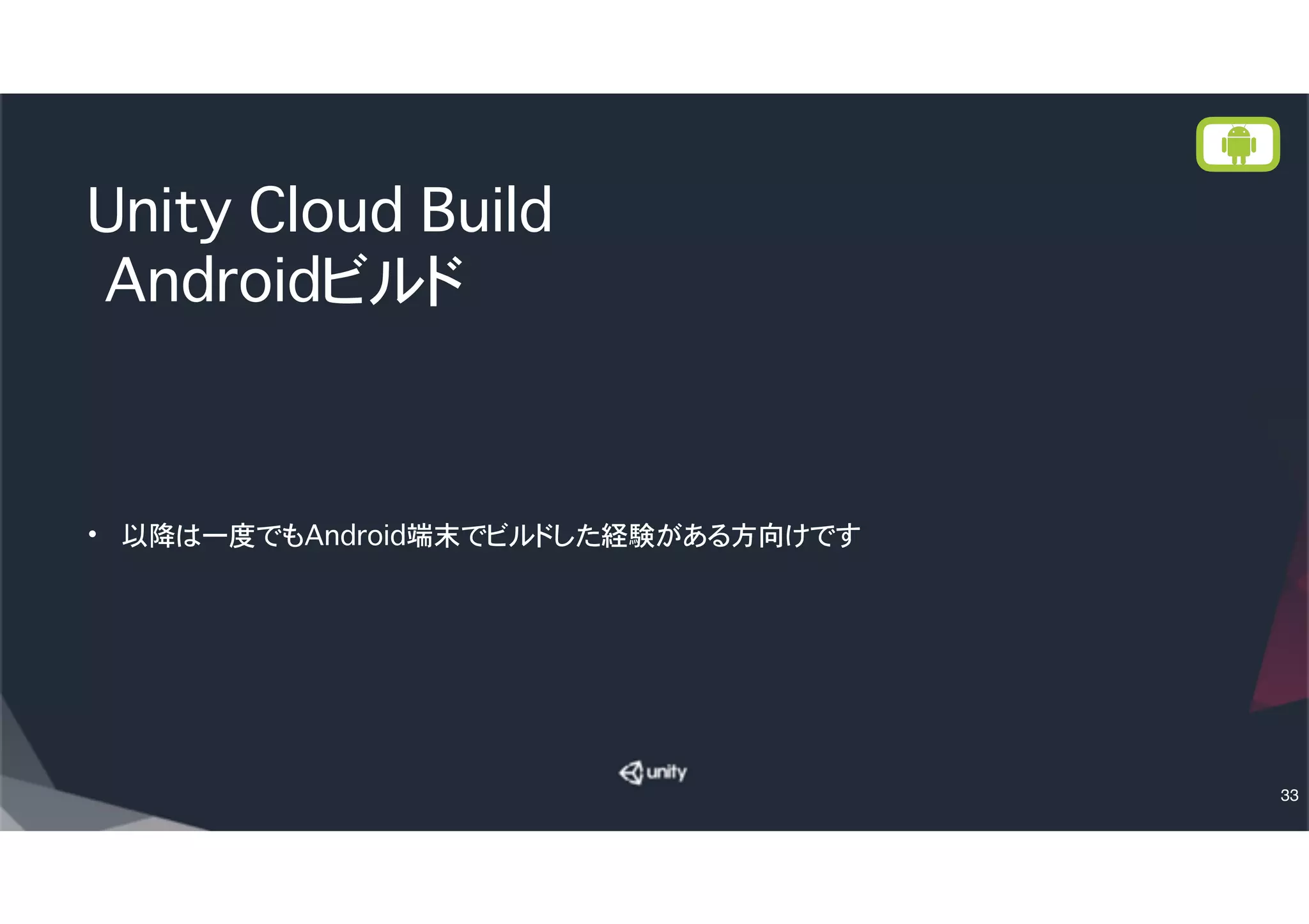 AndroidでCloud Build設定
• Bundle IDはiOSと同じ（が混乱しない）
• Choose Credentials は「Add new provisioning
credentials」を選択する。
• Nameは適当に（例：Release Keystore）
• Keystore Fileは先ほどのUnityで作った署名済み証明書フ
ァイルを指定
• Key Alias は先ほどUnityで作ったとき指定したAlias名
• Keystore Password は先ほどUnityで作ったときのパスワ
ード
• Key Password は同じ（が混乱しない）
• 最後にNext Build→でビルドスタート
33
 